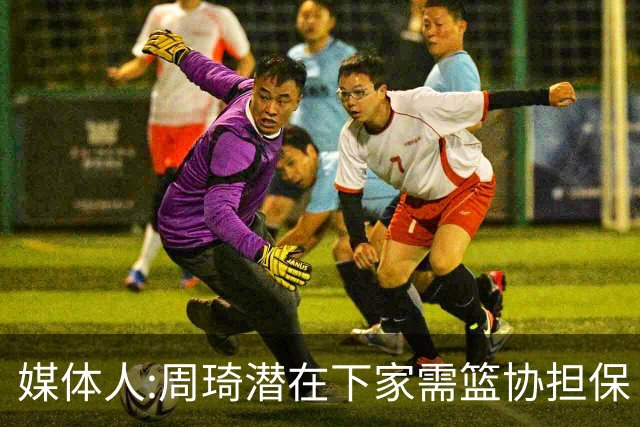 媒体人:周琦潜在下家需篮协担保 篮协不敢担保